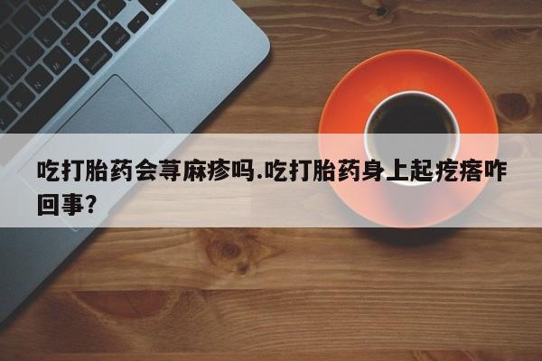 私人卖流产药的联系方式吃打胎药会荨麻疹吗.吃打胎药身上起疙瘩咋回事？