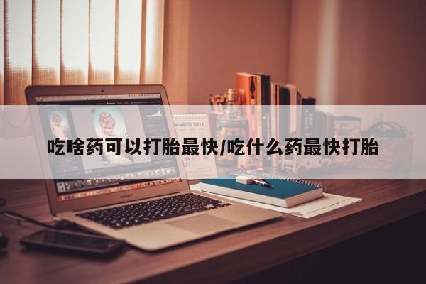 私人卖流产药的联系方式吃啥药可以打胎最快/吃什么药最快打胎