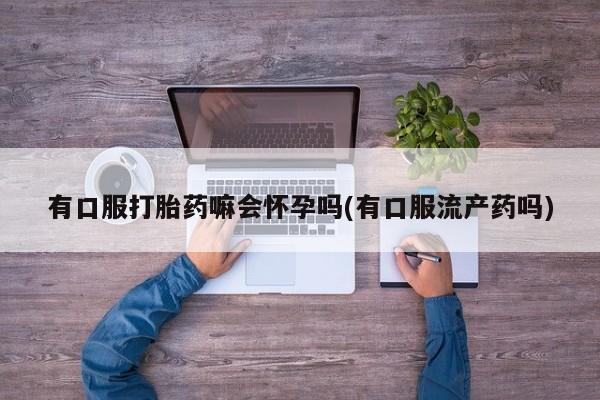 私人卖流产药的联系方式有口服打胎药嘛会怀孕吗(有口服流产药吗)