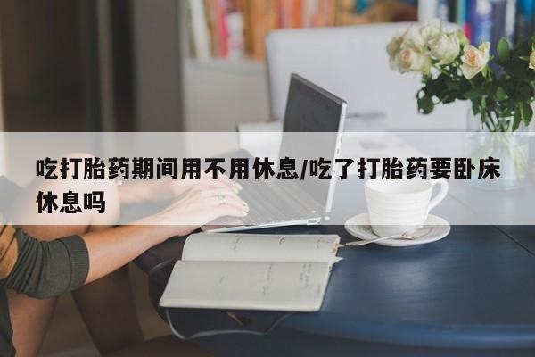 私人卖流产药的联系方式吃打胎药期间用不用休息/吃了打胎药要卧床休息吗
