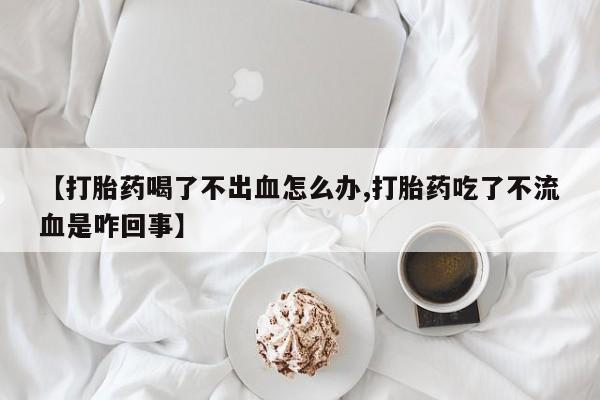 私人卖流产药的联系方式【打胎药喝了不出血怎么办,打胎药吃了不流血是咋回事】