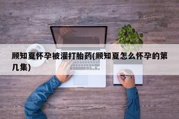 私人卖流产药的联系方式顾知夏怀孕被灌打胎药(顾知夏怎么怀孕的第几集)