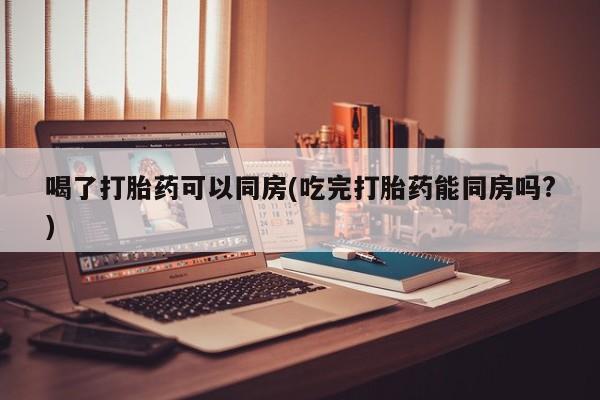 私人卖流产药的联系方式喝了打胎药可以同房(吃完打胎药能同房吗?)