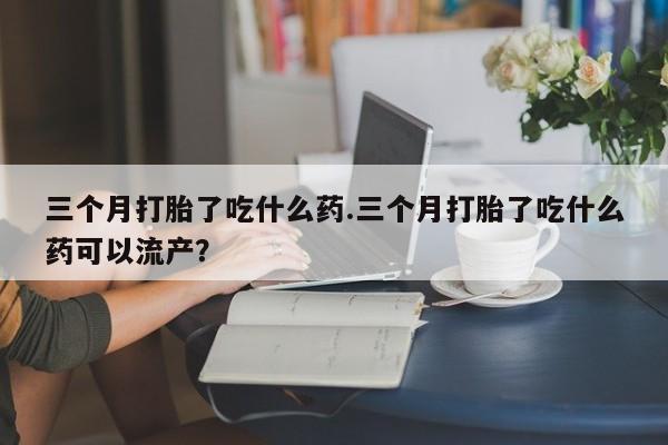 私人卖流产药的联系方式三个月打胎了吃什么药.三个月打胎了吃什么药可以流产？