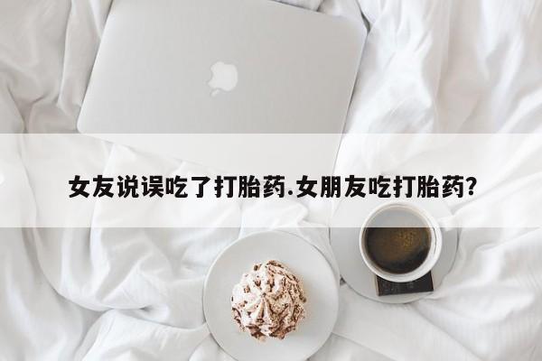 私人卖流产药的联系方式女友说误吃了打胎药.女朋友吃打胎药？