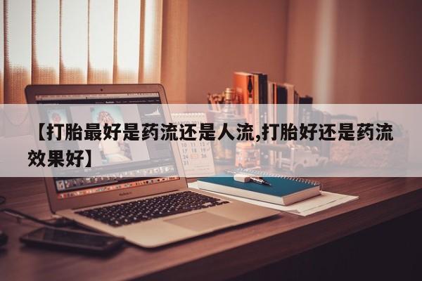 私人卖流产药的联系方式【打胎最好是药流还是人流,打胎好还是药流效果好】