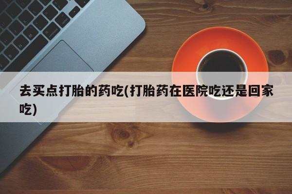 私人卖流产药的联系方式去买点打胎的药吃(打胎药在医院吃还是回家吃)