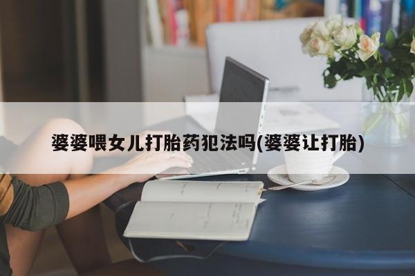 私人卖流产药的联系方式婆婆喂女儿打胎药犯法吗(婆婆让打胎)