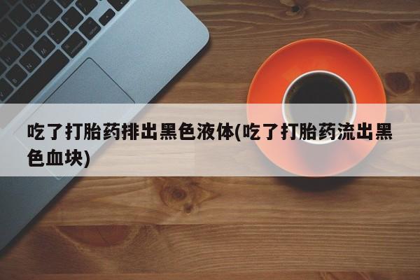 私人卖流产药的联系方式吃了打胎药排出黑色液体(吃了打胎药流出黑色血块)
