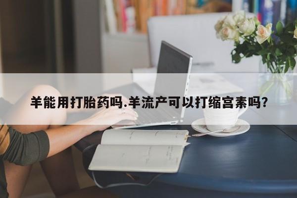 私人卖流产药的联系方式羊能用打胎药吗.羊流产可以打缩宫素吗？