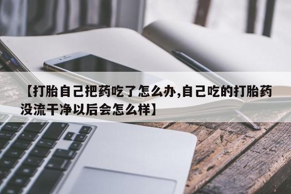 私人卖流产药的联系方式【打胎自己把药吃了怎么办,自己吃的打胎药没流干净以后会怎么样】