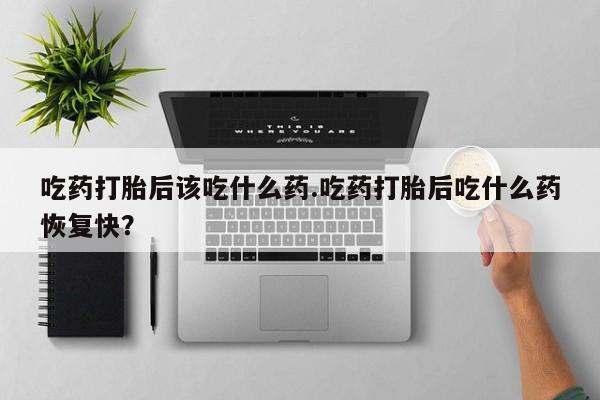 私人卖流产药的联系方式吃药打胎后该吃什么药.吃药打胎后吃什么药恢复快？