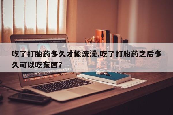 私人卖流产药的联系方式吃了打胎药多久才能洗澡.吃了打胎药之后多久可以吃东西？