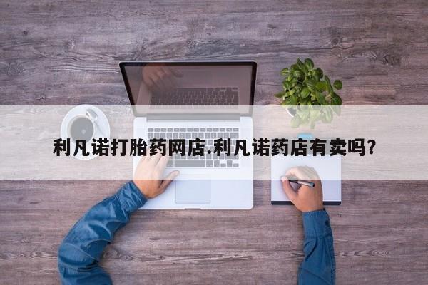 私人卖流产药的联系方式利凡诺打胎药网店.利凡诺药店有卖吗？