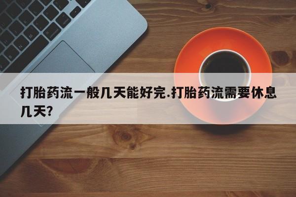 私人卖流产药的联系方式打胎药流一般几天能好完.打胎药流需要休息几天？