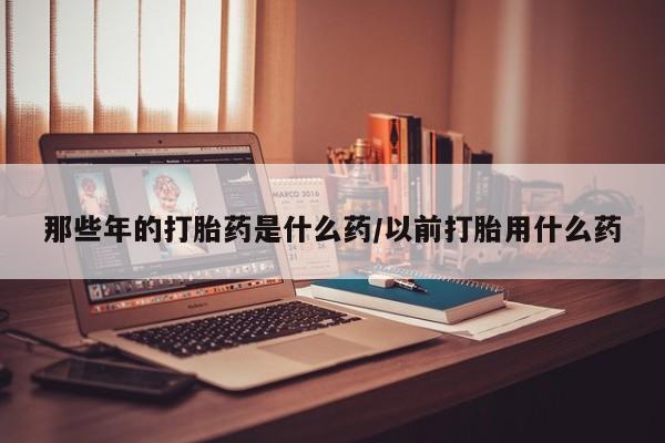 私人卖流产药的联系方式那些年的打胎药是什么药/以前打胎用什么药