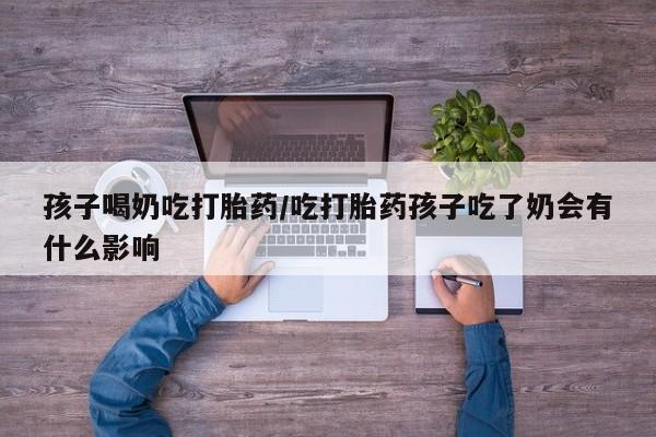 私人卖流产药的联系方式孩子喝奶吃打胎药/吃打胎药孩子吃了奶会有什么影响