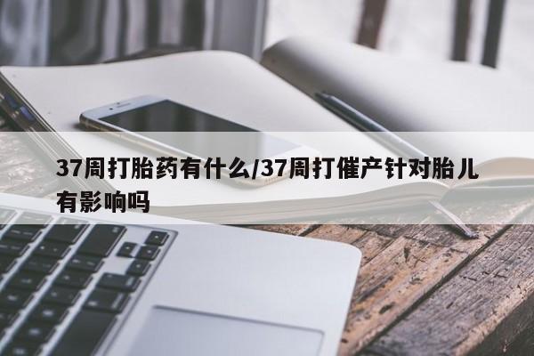 私人卖流产药的联系方式37周打胎药有什么/37周打催产针对胎儿有影响吗