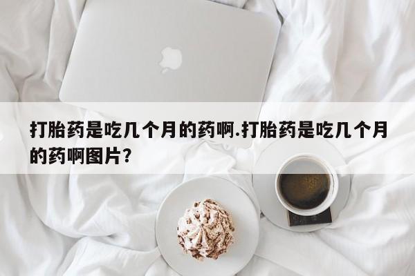 私人卖流产药的联系方式打胎药是吃几个月的药啊.打胎药是吃几个月的药啊图片？
