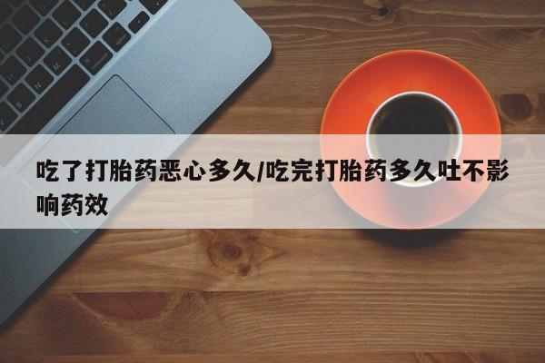 私人卖流产药的联系方式吃了打胎药恶心多久/吃完打胎药多久吐不影响药效