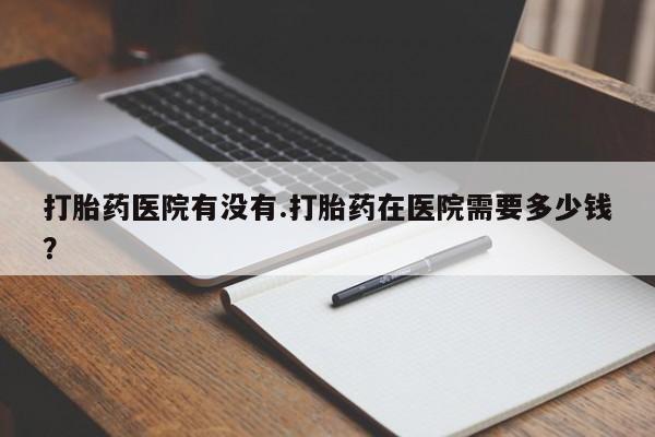 私人卖流产药的联系方式打胎药医院有没有.打胎药在医院需要多少钱？