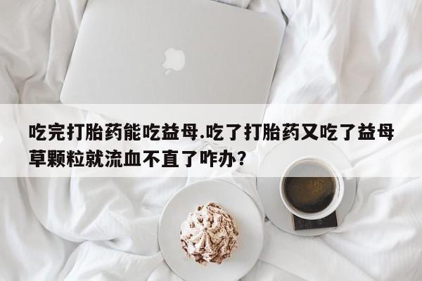 私人卖流产药的联系方式吃完打胎药能吃益母.吃了打胎药又吃了益母草颗粒就流血不直了咋办？