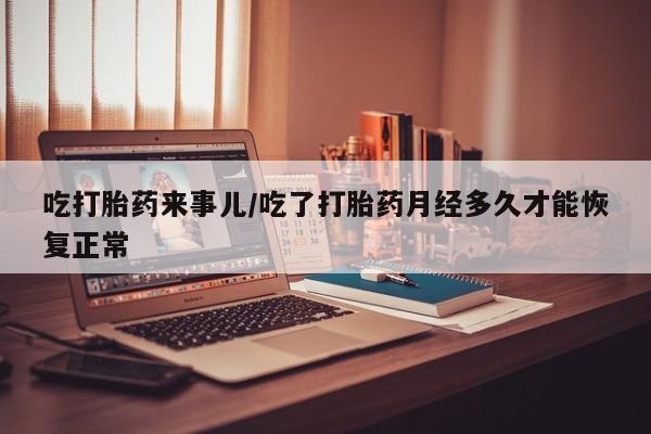 私人卖流产药的联系方式吃打胎药来事儿/吃了打胎药月经多久才能恢复正常