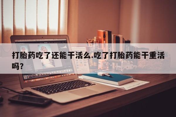 私人卖流产药的联系方式打胎药吃了还能干活么.吃了打胎药能干重活吗？