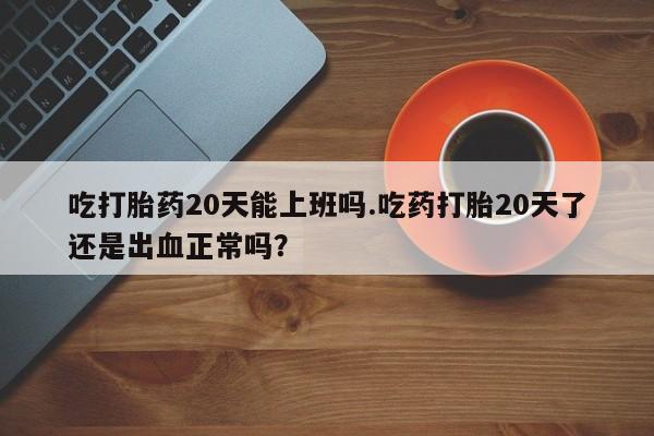 私人卖流产药的联系方式吃打胎药20天能上班吗.吃药打胎20天了还是出血正常吗？