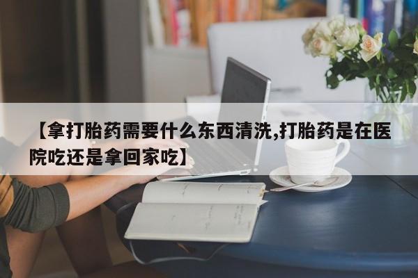 私人卖流产药的联系方式【拿打胎药需要什么东西清洗,打胎药是在医院吃还是拿回家吃】