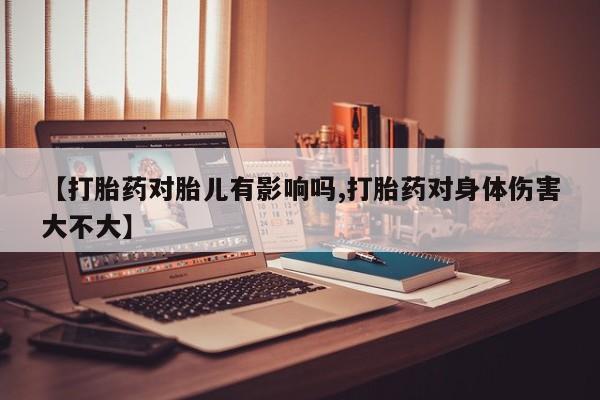 私人卖流产药的联系方式【打胎药对胎儿有影响吗,打胎药对身体伤害大不大】