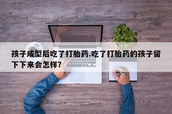 私人卖流产药的联系方式孩子成型后吃了打胎药.吃了打胎药的孩子留下下来会怎样？