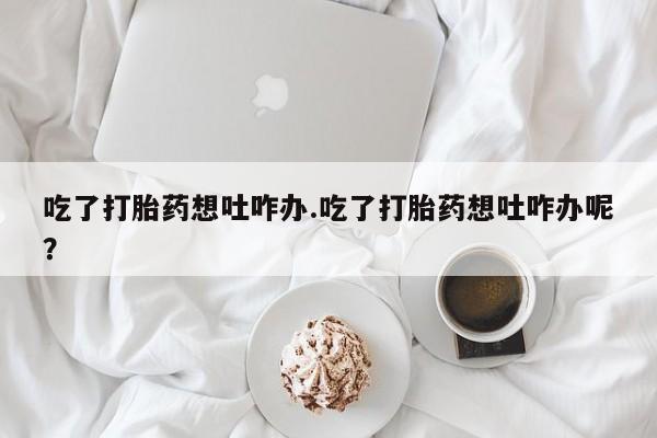 私人卖流产药的联系方式吃了打胎药想吐咋办.吃了打胎药想吐咋办呢？