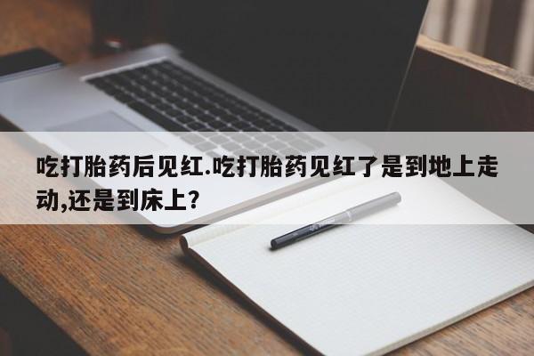私人卖流产药的联系方式吃打胎药后见红.吃打胎药见红了是到地上走动,还是到床上？