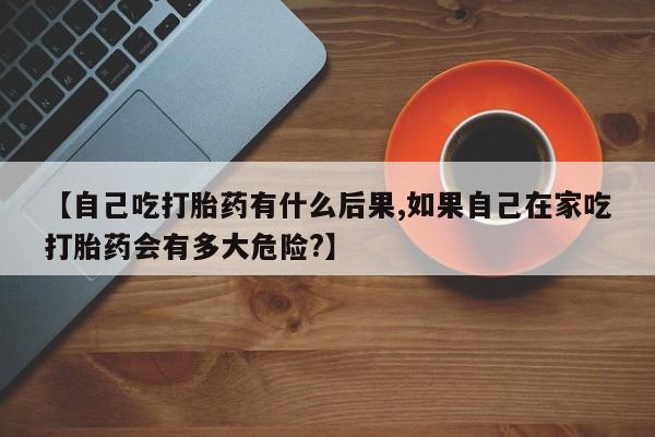 私人卖流产药的联系方式【自己吃打胎药有什么后果,如果自己在家吃打胎药会有多大危险?】