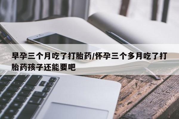 私人卖流产药的联系方式早孕三个月吃了打胎药/怀孕三个多月吃了打胎药孩子还能要吧
