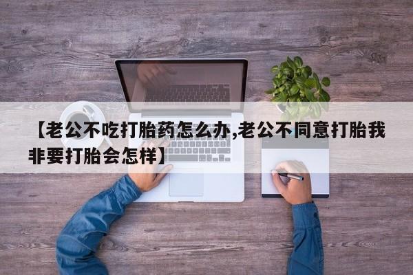 私人卖流产药的联系方式【老公不吃打胎药怎么办,老公不同意打胎我非要打胎会怎样】