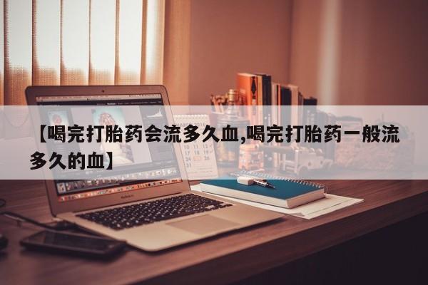 私人卖流产药的联系方式【喝完打胎药会流多久血,喝完打胎药一般流多久的血】