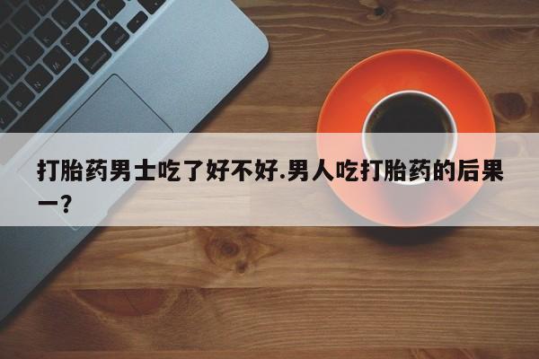 私人卖流产药的联系方式打胎药男士吃了好不好.男人吃打胎药的后果一？
