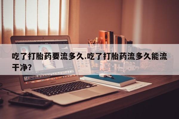 私人卖流产药的联系方式吃了打胎药要流多久.吃了打胎药流多久能流干净？