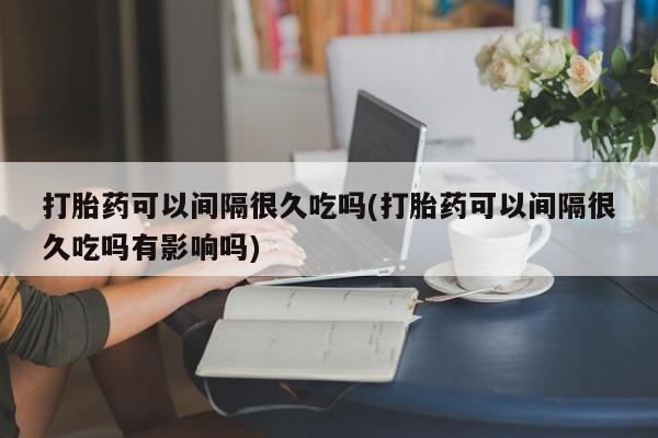 私人卖流产药的联系方式打胎药可以间隔很久吃吗(打胎药可以间隔很久吃吗有影响吗)