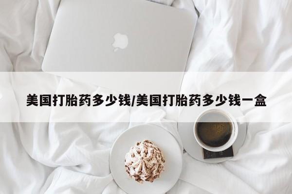 私人卖流产药的联系方式美国打胎药多少钱/美国打胎药多少钱一盒