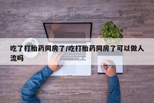 私人卖流产药的联系方式吃了打胎药同房了/吃打胎药同房了可以做人流吗