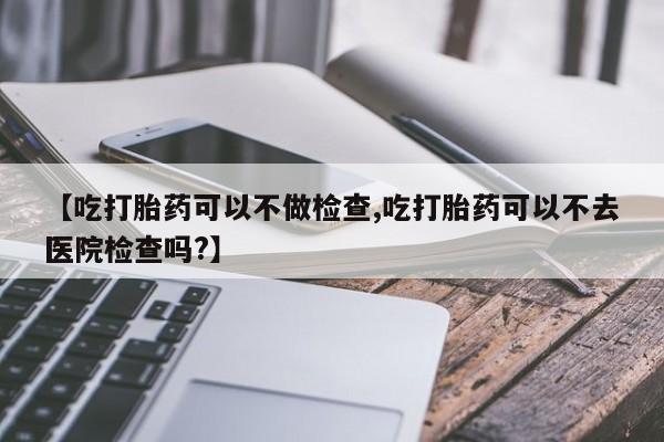 私人卖流产药的联系方式【吃打胎药可以不做检查,吃打胎药可以不去医院检查吗?】