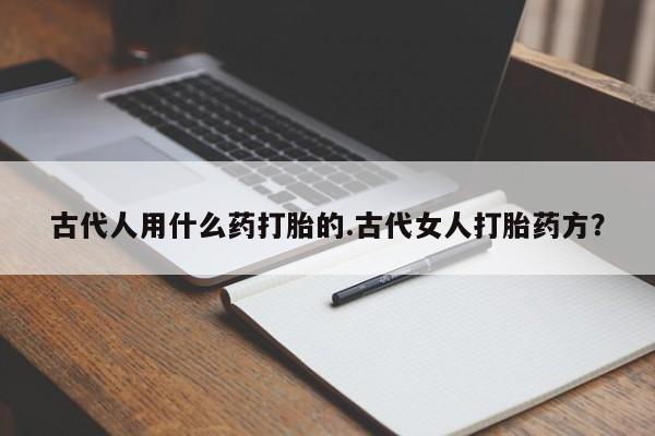 私人卖流产药的联系方式古代人用什么药打胎的.古代女人打胎药方?
