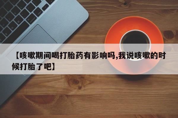 私人卖流产药的联系方式【咳嗽期间喝打胎药有影响吗,我说咳嗽的时候打胎了吧】