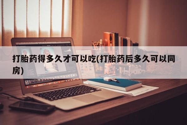 私人卖流产药的联系方式打胎药得多久才可以吃(打胎药后多久可以同房)