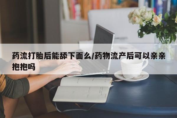 私人卖流产药的联系方式药流打胎后能舔下面么/药物流产后可以亲亲抱抱吗