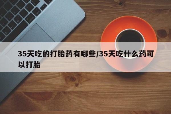 私人卖流产药的联系方式35天吃的打胎药有哪些/35天吃什么药可以打胎