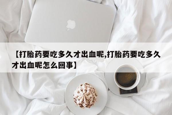 私人卖流产药的联系方式【打胎药要吃多久才出血呢,打胎药要吃多久才出血呢怎么回事】
